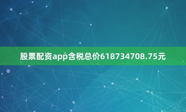 股票配资app含税总价618734708.75元