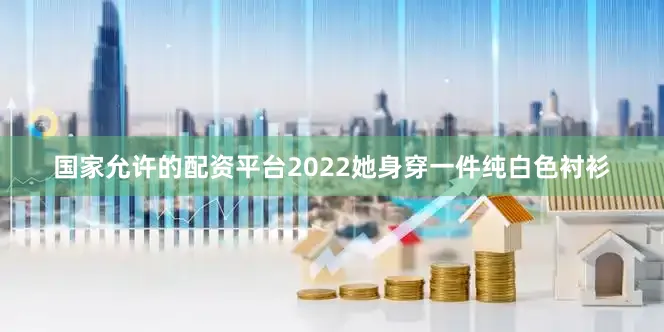国家允许的配资平台2022她身穿一件纯白色衬衫